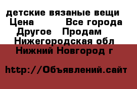детские вязаные вещи › Цена ­ 500 - Все города Другое » Продам   . Нижегородская обл.,Нижний Новгород г.